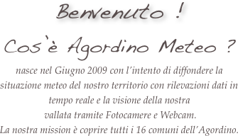 Benvenuto ! 
Cos’è Agordino Meteo ?
nasce nel Giugno 2009 con l’intento di diffondere la situazione meteo del nostro territorio con rilevazioni dati in tempo reale e la visione della nostra
 vallata tramite Fotocamere e Webcam. 
La nostra mission è coprire tutti i 16 comuni dell’Agordino.